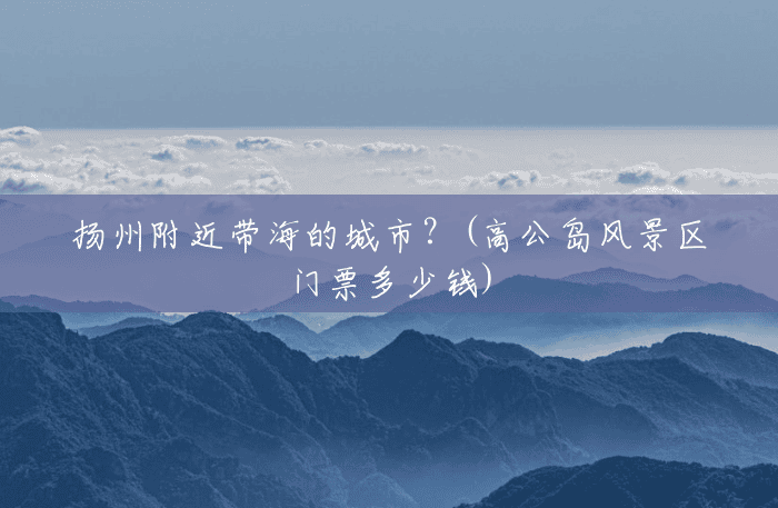 扬州附近带海的城市?(高公岛风景区门票多少钱) 扬州附近带海的城市?(高公岛风景区门票多少钱)