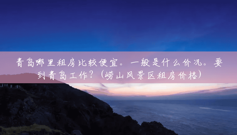 青岛哪里租房比较便宜。一般是什么价况。要到青岛工作?(崂山风景区租房价格) 青岛哪里租房比较便宜。一般是什么价况。要到青岛工作?(崂山风景区租房价格)