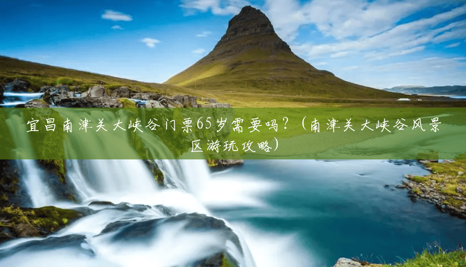 宜昌南津关大峡谷门票65岁需要吗?(南津关大峡谷风景区游玩攻略) 宜昌南津关大峡谷门票65岁需要吗?(南津关大峡谷风景区游玩攻略)