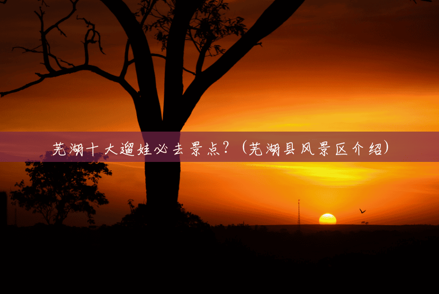 芜湖十大遛娃必去景点?(芜湖县风景区介绍) 芜湖十大遛娃必去景点?(芜湖县风景区介绍)