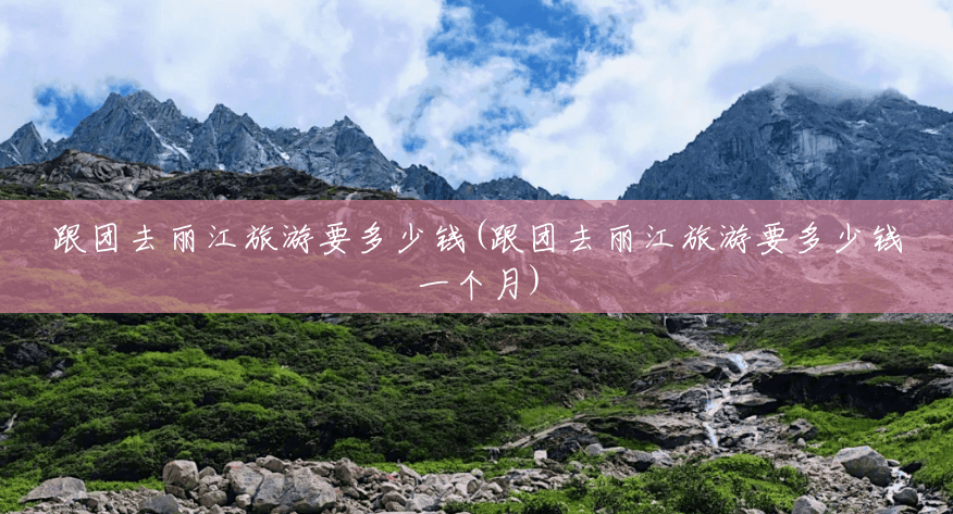 跟团去丽江旅游要多少钱(跟团去丽江旅游要多少钱一个月) 跟团去丽江旅游要多少钱(跟团去丽江旅游要多少钱一个月)