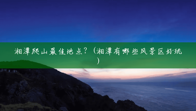 湘潭爬山最佳地点？(湘潭有哪些风景区好玩)
