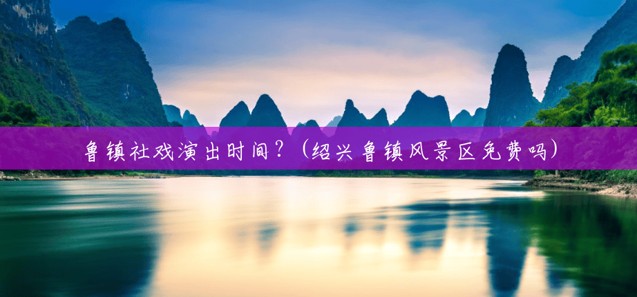 鲁镇社戏演出时间?(绍兴鲁镇风景区免费吗) 鲁镇社戏演出时间?(绍兴鲁镇风景区免费吗)