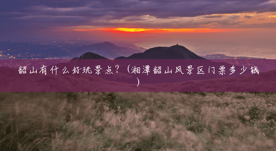 韶山有什么好玩景点?(湘潭韶山风景区门票多少钱) 韶山有什么好玩景点?(湘潭韶山风景区门票多少钱)
