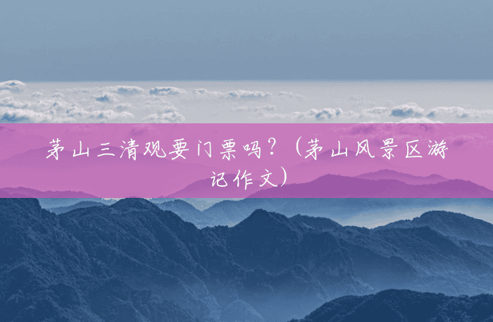 茅山三清观要门票吗?(茅山风景区游记作文) 茅山三清观要门票吗?(茅山风景区游记作文)