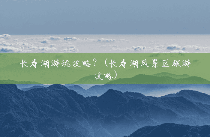 长寿湖游玩攻略？(长寿湖风景区旅游攻略)
