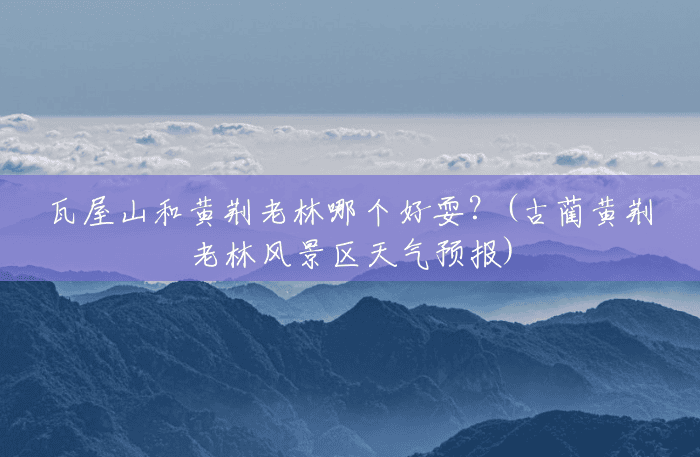 瓦屋山和黄荆老林哪个好耍?(古蔺黄荆老林风景区天气预报) 瓦屋山和黄荆老林哪个好耍?(古蔺黄荆老林风景区天气预报)