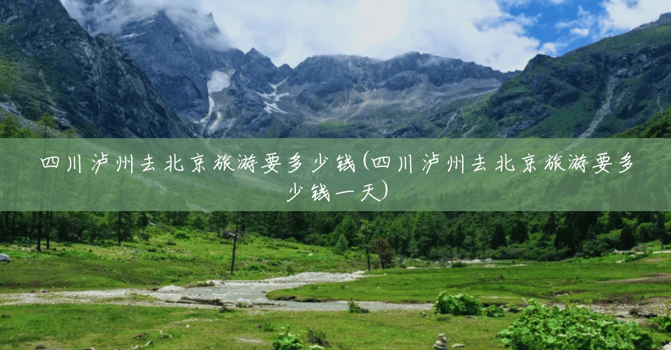 四川泸州去北京旅游要多少钱(四川泸州去北京旅游要多少钱一天) 四川泸州去北京旅游要多少钱(四川泸州去北京旅游要多少钱一天)