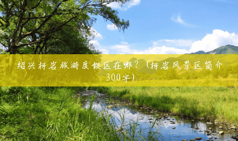 绍兴柯岩旅游度假区在哪?(柯岩风景区简介300字) 绍兴柯岩旅游度假区在哪?(柯岩风景区简介300字)