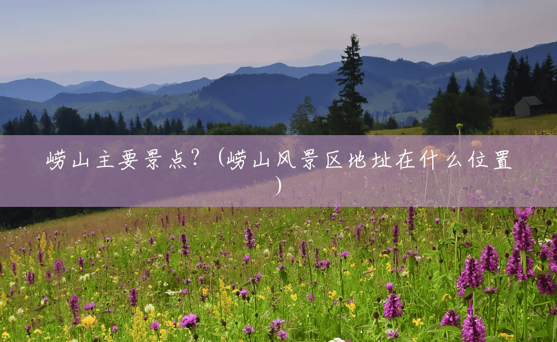 崂山主要景点?(崂山风景区地址在什么位置) 崂山主要景点?(崂山风景区地址在什么位置)