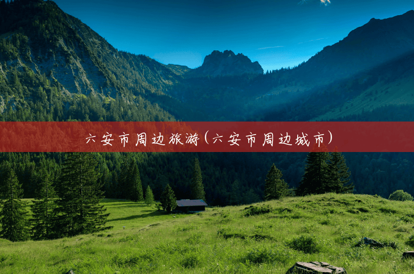六安市周边旅游(六安市周边城市) 六安市周边旅游(六安市周边城市)