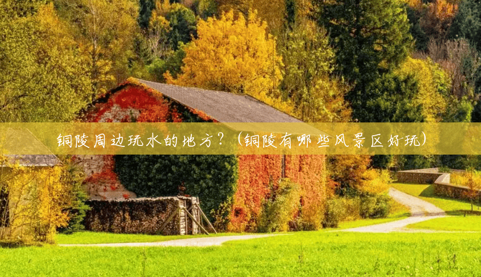 铜陵周边玩水的地方？(铜陵有哪些风景区好玩)