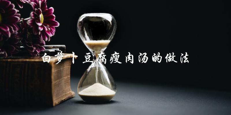 学做白萝卜豆腐瘦肉汤,简单易学! 学做白萝卜豆腐瘦肉汤,简单易学!