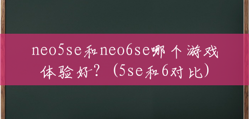 neo5se和neo6se哪个游戏体验好？(5se和6对比)