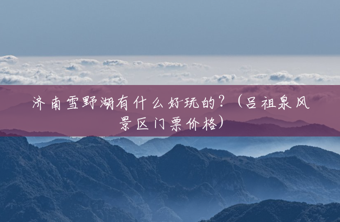济南雪野湖有什么好玩的?(吕祖泉风景区门票价格) 济南雪野湖有什么好玩的?(吕祖泉风景区门票价格)