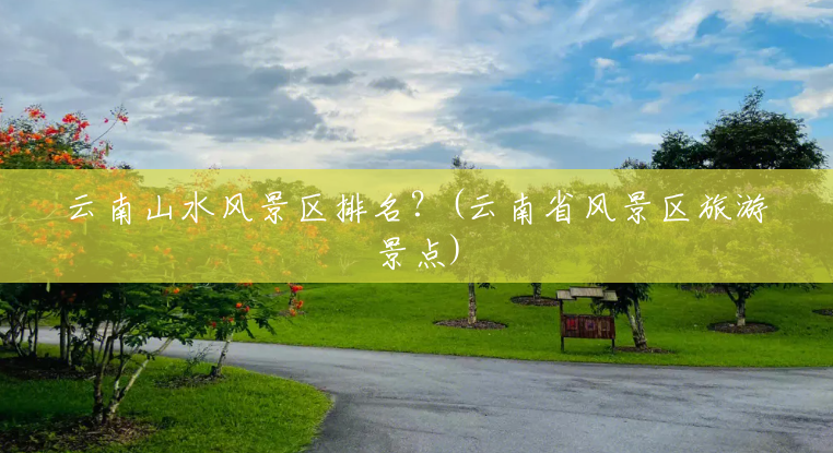 云南山水风景区排名?(云南省风景区旅游景点) 云南山水风景区排名?(云南省风景区旅游景点)