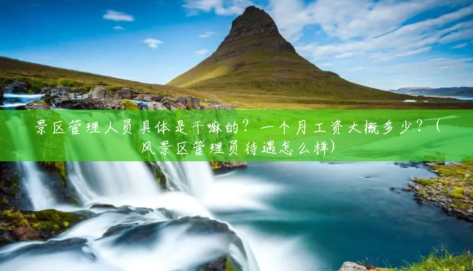 景区管理人员具体是干嘛的?一个月工资大概多少?(风景区管理员待遇怎么样) 景区管理人员具体是干嘛的?一个月工资大概多少?(风景区管理员待遇怎么样)