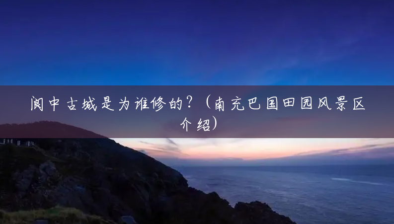 阆中古城是为谁修的？(南充巴国田园风景区介绍)