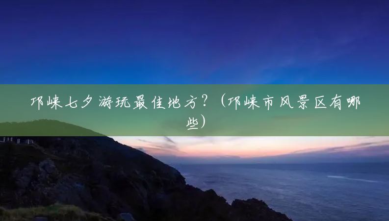 邛崃七夕游玩最佳地方?(邛崃市风景区有哪些) 邛崃七夕游玩最佳地方?(邛崃市风景区有哪些)