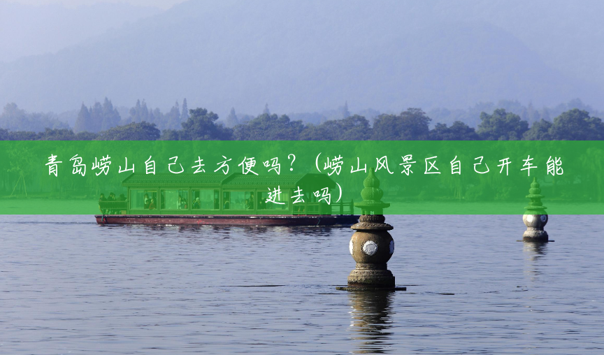青岛崂山自己去方便吗?(崂山风景区自己开车能进去吗) 青岛崂山自己去方便吗?(崂山风景区自己开车能进去吗)