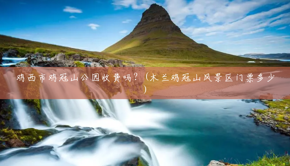 鸡西市鸡冠山公园收费吗？(木兰鸡冠山风景区门票多少)