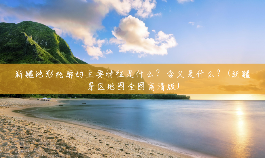新疆地形轮廓的主要特征是什么？含义是什么？(新疆景区地图全图高清版)