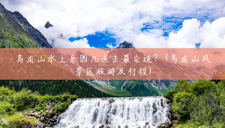 乌龙山水上乐园几点去最合适?(乌龙山风景区旅游及行程) 乌龙山水上乐园几点去最合适?(乌龙山风景区旅游及行程)