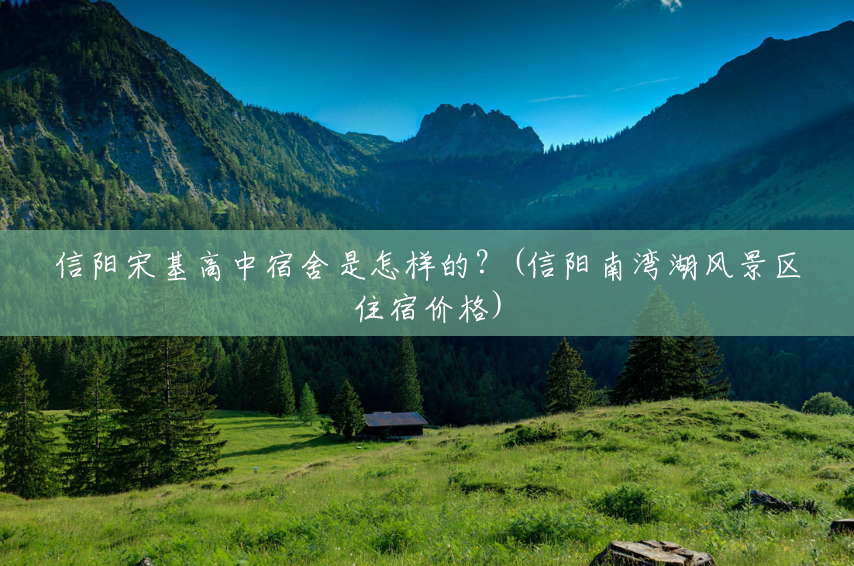 信阳宋基高中宿舍是怎样的?(信阳南湾湖风景区住宿价格) 信阳宋基高中宿舍是怎样的?(信阳南湾湖风景区住宿价格)