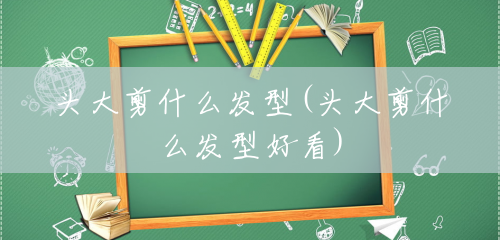 头大剪什么发型(头大剪什么发型好看) 头大剪什么发型(头大剪什么发型好看)