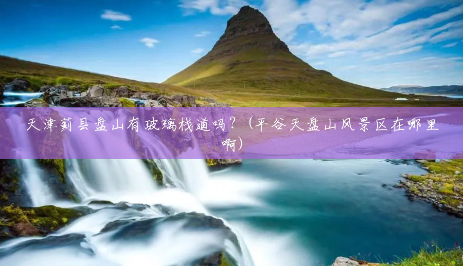 天津蓟县盘山有玻璃栈道吗?(平谷天盘山风景区在哪里啊) 天津蓟县盘山有玻璃栈道吗?(平谷天盘山风景区在哪里啊)