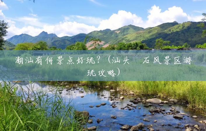 潮汕有何景点好玩?(汕头礐石风景区游玩攻略) 潮汕有何景点好玩?(汕头礐石风景区游玩攻略)