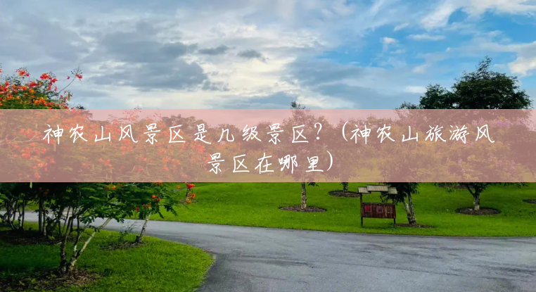 神农山风景区是几级景区?(神农山旅游风景区在哪里) 神农山风景区是几级景区?(神农山旅游风景区在哪里)