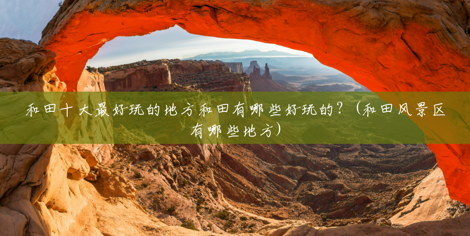 和田十大最好玩的地方和田有哪些好玩的?(和田风景区有哪些地方) 和田十大最好玩的地方和田有哪些好玩的?(和田风景区有哪些地方)