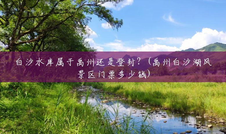 白沙水库属于禹州还是登封?(禹州白沙湖风景区门票多少钱) 白沙水库属于禹州还是登封?(禹州白沙湖风景区门票多少钱)