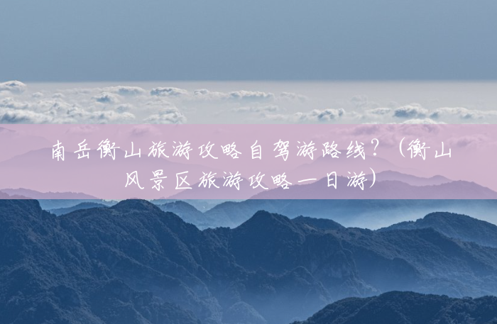南岳衡山旅游攻略自驾游路线?(衡山风景区旅游攻略一日游) 南岳衡山旅游攻略自驾游路线?(衡山风景区旅游攻略一日游)