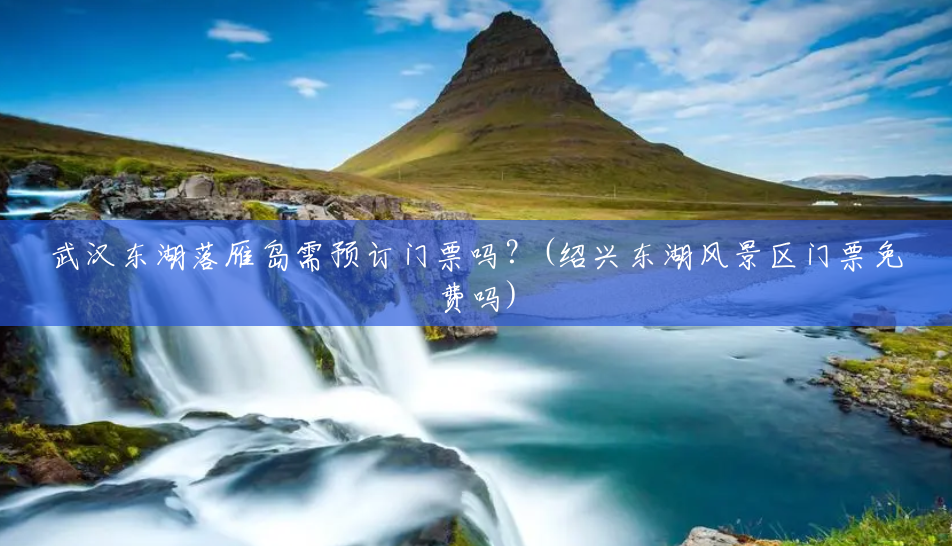 武汉东湖落雁岛需预订门票吗?(绍兴东湖风景区门票免费吗) 武汉东湖落雁岛需预订门票吗?(绍兴东湖风景区门票免费吗)