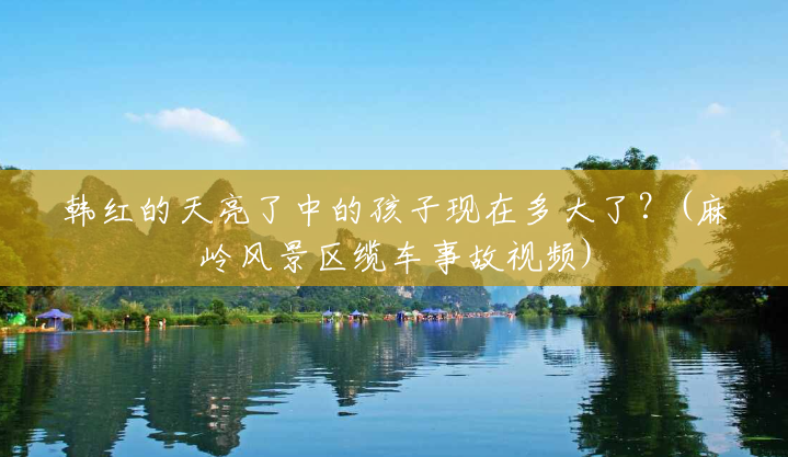 韩红的天亮了中的孩子现在多大了?(麻岭风景区缆车事故视频) 韩红的天亮了中的孩子现在多大了?(麻岭风景区缆车事故视频)