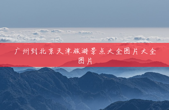广州到北京天津旅游景点大全图片大全图片 广州到北京天津旅游景点大全图片大全图片