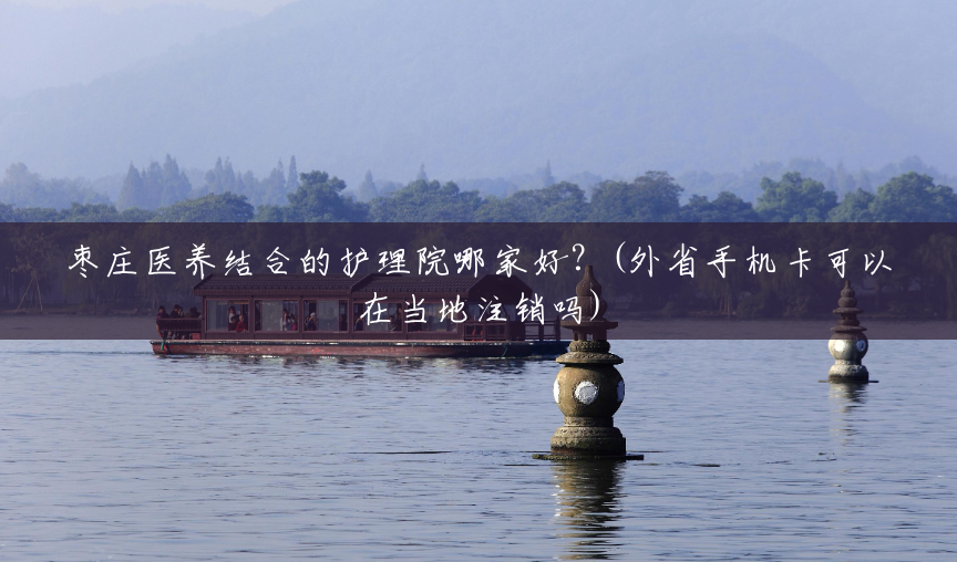 枣庄医养结合的护理院哪家好?(外省手机卡可以在当地注销吗) 枣庄医养结合的护理院哪家好?(外省手机卡可以在当地注销吗)
