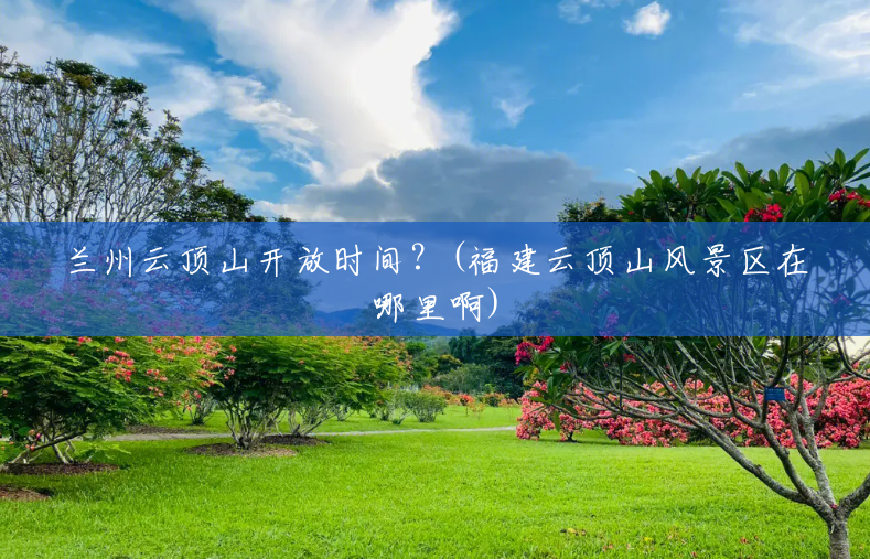 兰州云顶山开放时间?(福建云顶山风景区在哪里啊) 兰州云顶山开放时间?(福建云顶山风景区在哪里啊)