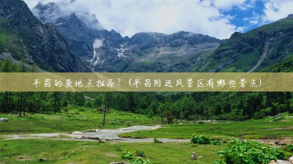 平昌钓鱼地点推荐?(平昌附近风景区有哪些景点) 平昌钓鱼地点推荐?(平昌附近风景区有哪些景点)
