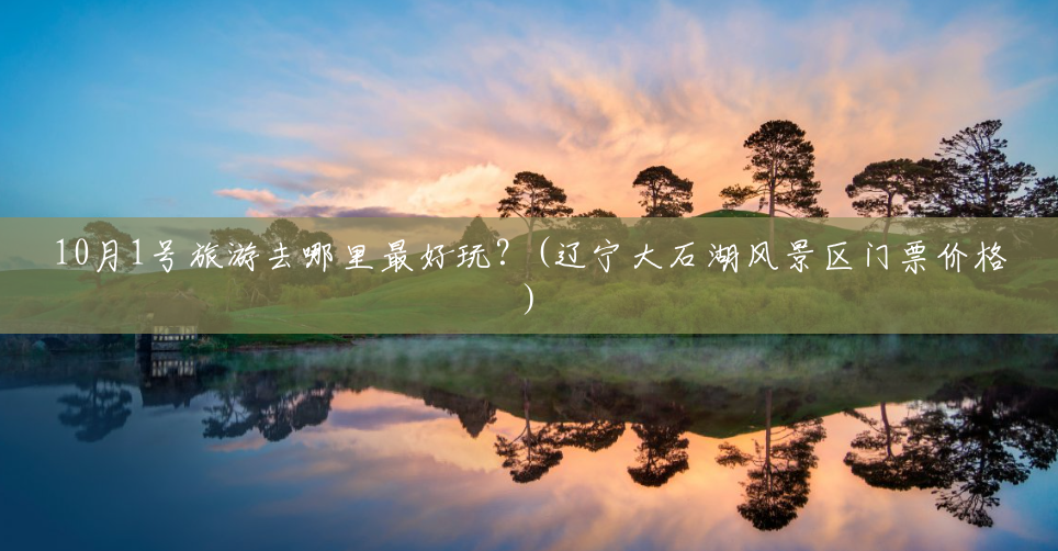 10月1号旅游去哪里最好玩?(辽宁大石湖风景区门票价格) 10月1号旅游去哪里最好玩?(辽宁大石湖风景区门票价格)