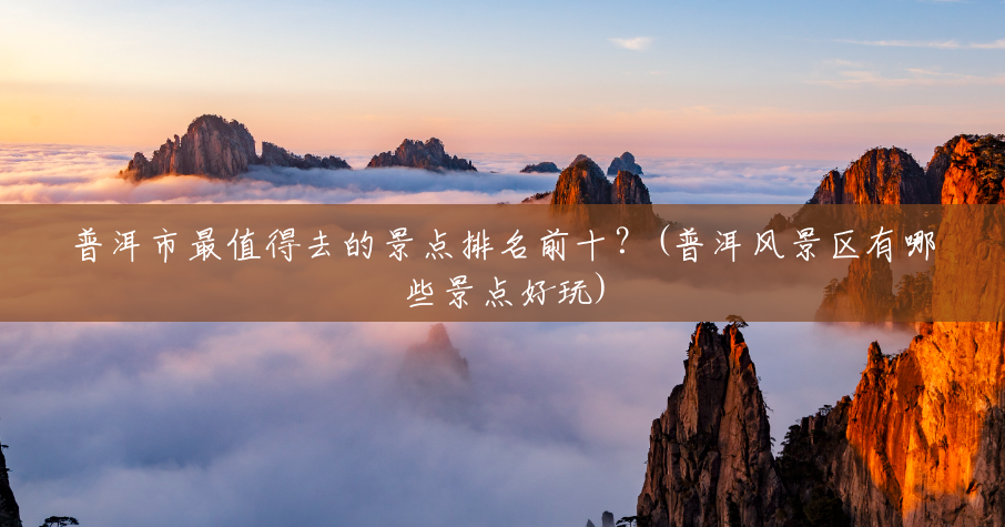 普洱市最值得去的景点排名前十？(普洱风景区有哪些景点好玩)