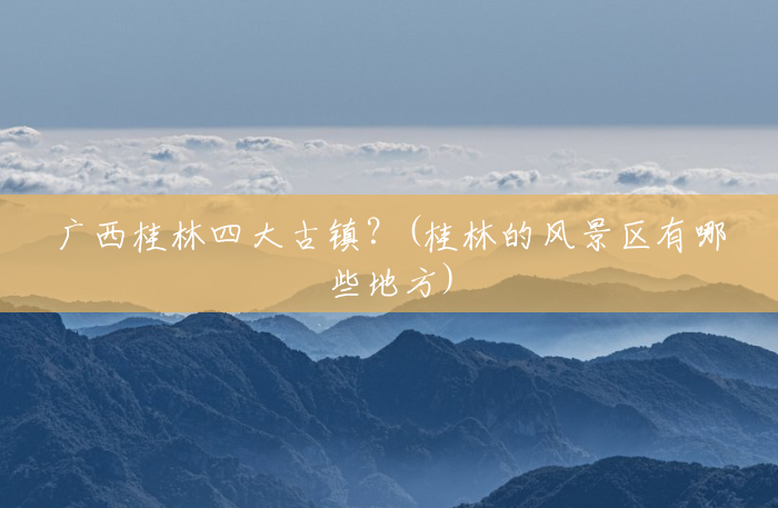 广西桂林四大古镇?(桂林的风景区有哪些地方) 广西桂林四大古镇?(桂林的风景区有哪些地方)