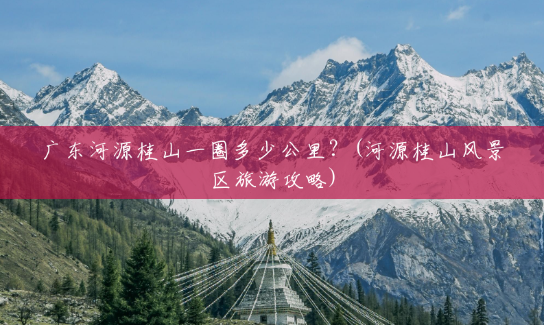 广东河源桂山一圈多少公里?(河源桂山风景区旅游攻略) 广东河源桂山一圈多少公里?(河源桂山风景区旅游攻略)