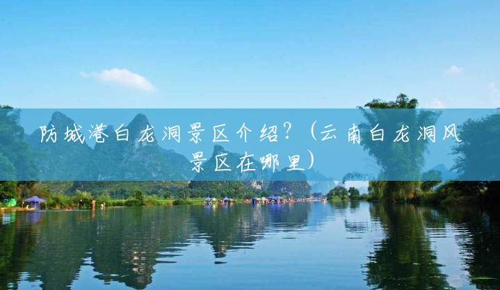 防城港白龙洞景区介绍?(云南白龙洞风景区在哪里) 防城港白龙洞景区介绍?(云南白龙洞风景区在哪里)