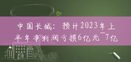 中国长城：预计2023年上半年净利润亏损6亿元~7亿元