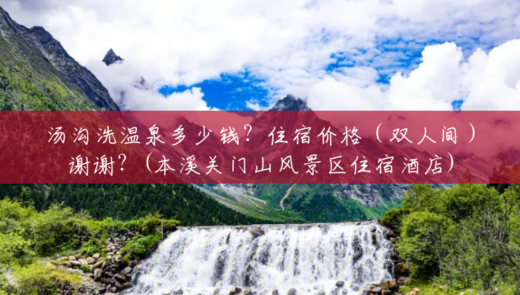 汤沟洗温泉多少钱？住宿价格（双人间）谢谢？(本溪关门山风景区住宿酒店)