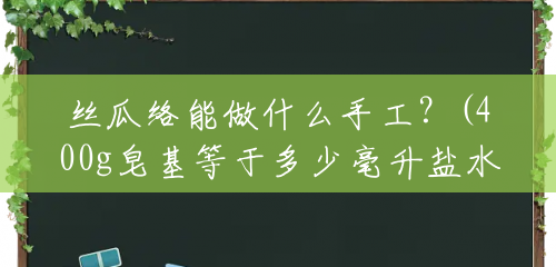 丝瓜络能做什么手工？(400g皂基等于多少毫升盐水)