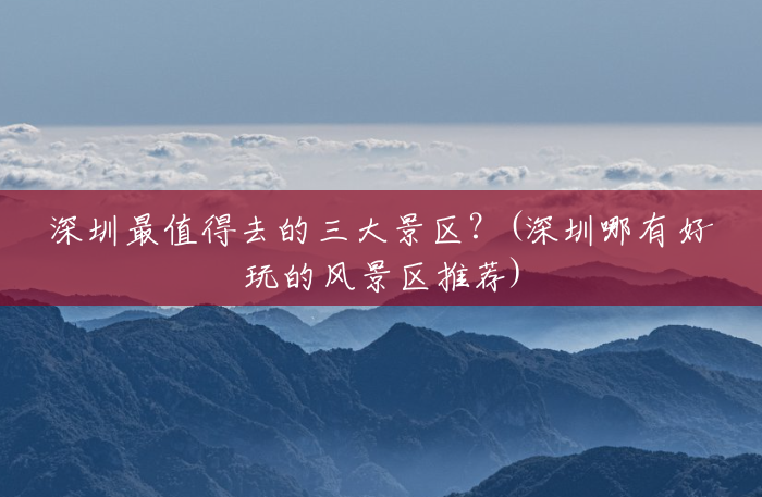 深圳最值得去的三大景区?(深圳哪有好玩的风景区推荐) 深圳最值得去的三大景区?(深圳哪有好玩的风景区推荐)